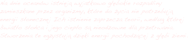 Na dnie oceanów istnieją wyjatkowo głębokie rozpadliny zamieszkane przez organizmy, które do życia nie potrzebują energii słonecznej Ich istnienie zaprzecza teorii, według której światło słońca i jego ciepło są nieodzowne dla przetrwania. Stworzenia te egzystują dzięki energii pochodzącej z głębi ziemi. 