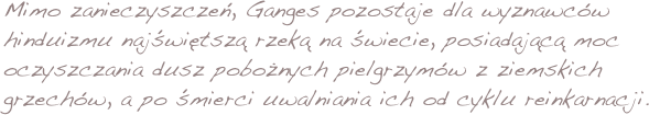 Mimo zanieczyszczeń, Ganges pozostaje dla wyznawców hinduizmu najświętszą rzeką na świecie, posiadającą moc oczyszczania dusz pobożnych pielgrzymów z ziemskich grzechów, a po śmierci uwalniania ich od cyklu reinkarnacji. 