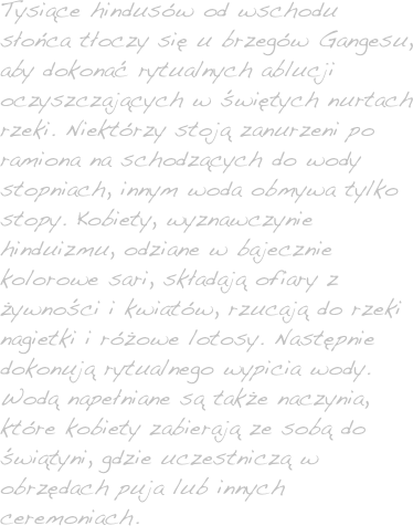 Tysiące hindusów od wschodu słońca tłoczy się u brzegów Gangesu, aby dokonać rytualnych ablucji oczyszczających w świętych nurtach rzeki. Niektórzy stoją zanurzeni po ramiona na schodzących do wody stopniach, innym woda obmywa tylko stopy. Kobiety, wyznawczynie hinduizmu, odziane w bajecznie kolorowe sari, składają ofiary z żywności i kwiatów, rzucają do rzeki nagietki i różowe lotosy. Następnie dokonują rytualnego wypicia wody. Wodą napełniane są także naczynia, które kobiety zabierają ze sobą do świątyni, gdzie uczestniczą w obrzędach puja lub innych ceremoniach. 