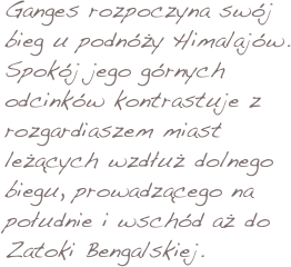 Ganges rozpoczyna swój bieg u podnóży Himalajów. Spokój jego górnych odcinków kontrastuje z rozgardiaszem miast leżących wzdłuż dolnego biegu, prowadzącego na południe i wschód aż do Zatoki Bengalskiej. 