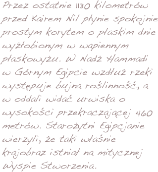 Przez ostatnie 1130 kilometrów przed Kairem Nil płynie spokojnie prostym korytem o płaskim dnie wyżłobionym w wapiennym płaskowyżu. W Nadż Hammadi w Górnym Egipcie wzdłuż rzeki występuje bujna roślinność, a w oddali widać urwiska o wysokości przekraczającej 460 metrów. Starożytni Egipcjanie wierzyli, że taki właśnie krajobraz istniał na mitycznej Wyspie Stworzenia. 