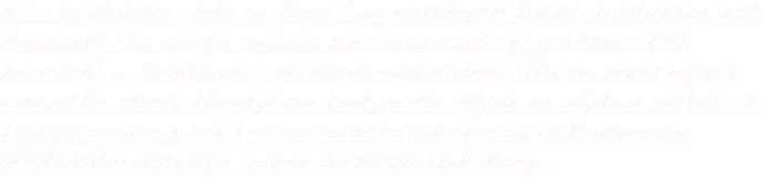 Nil – najdłuższa rzeka na Ziemi (wg niektórych źródeł, najdłuższa jest Amazonka i ta wersja pojawia się coraz częściej w różnorakich źródłach) w środkowej i północno-wschodniej Afryce, przecinająca wszystkie strefy klimatyczne kontynentu. Płynie na obydwu półkulach. Licząca prawie 3 mln km² powierzchnia dorzecza, na kontynencie afrykańskim ustępuje jedynie dorzeczu rzeki Kongo.